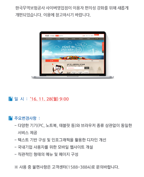 한국무역보험공사 사이버영업점이 이용자 편의성 강화를 위해 새롭게  개편되었습니다. 이용에 참고하시기 바랍니다. / ▶ 일시: 2016.11.28(월) 9:00 / ▶ 주요변경사항
   - 다양한 기기(PC, 노트북, 태블릿 등)와 브라우저 종류 상관없이 동일한 서비스 제공/ - 텍스트 기반 구성 및 인포그래픽을 활용한 디자인 개선 / - 국내기업 사용자를 위한 모바일 웹사이트 개설 / - 직관적인 형태의 메뉴 및 페이지 구성